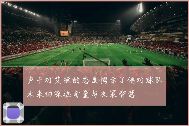 卢卡对艾顿的态度揭示了他对球队未来的深远考量与决策智慧