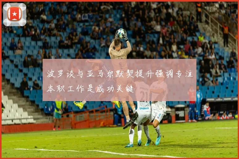 波罗谈与亚马尔默契提升强调专注本职工作是成功关键