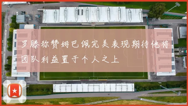 罗滕称赞姆巴佩完美表现期待他将团队利益置于个人之上