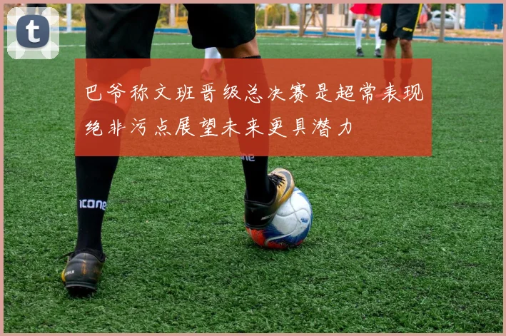 巴爷称文班晋级总决赛是超常表现绝非污点展望未来更具潜力