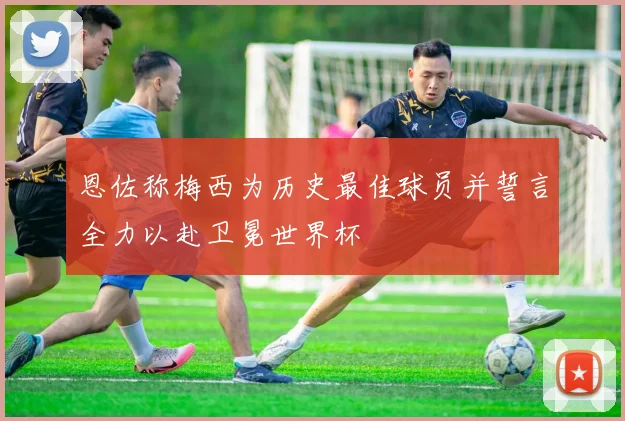 恩佐称梅西为历史最佳球员并誓言全力以赴卫冕世界杯