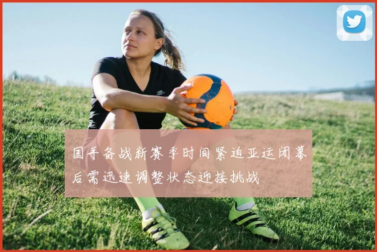 国手备战新赛季时间紧迫亚运闭幕后需迅速调整状态迎接挑战