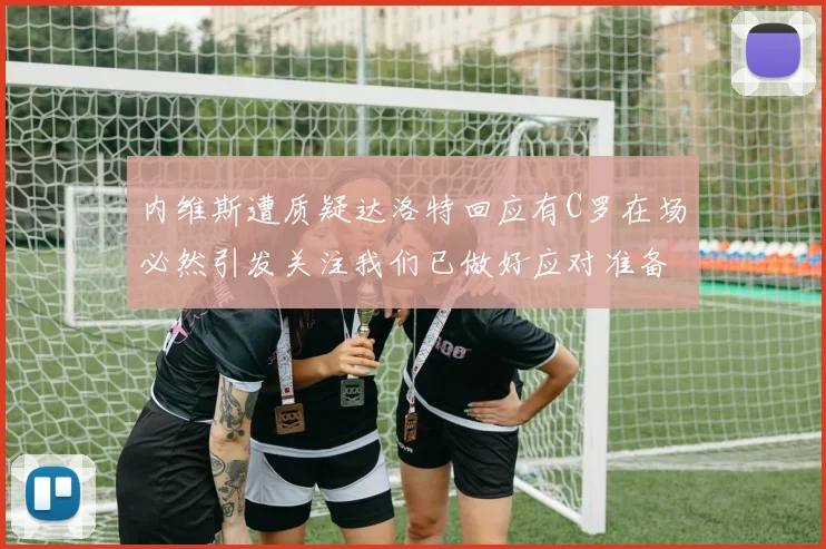 内维斯遭质疑达洛特回应有C罗在场必然引发关注我们已做好应对准备