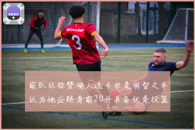 前队记称赞湖人选卡尔是明智之举认为他应跻身前20并具备优秀投篮和防守能力